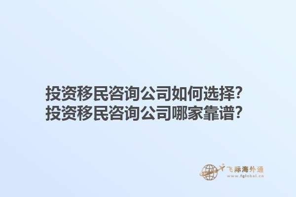 投資移民咨詢(xún)公司如何選擇？投資移民咨詢(xún)公司哪家靠譜？1.jpg