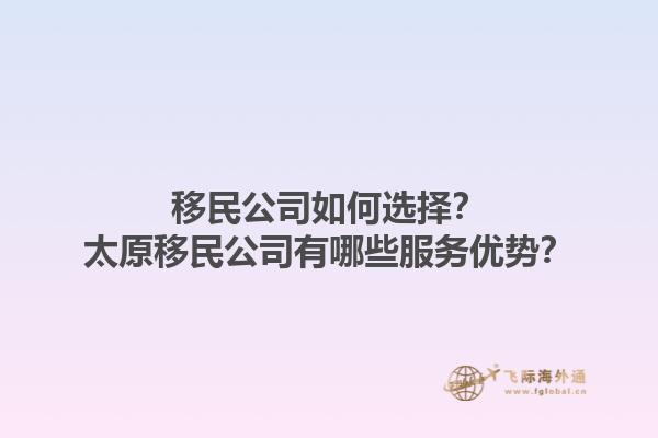 移民公司如何選擇？太原移民公司有哪些服務(wù)優(yōu)勢(shì)？1.jpg