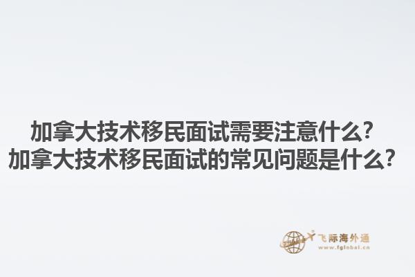 加拿大技術(shù)移民面試需要注意什么？加拿大技術(shù)移民面試的常見問題是什么？1.jpg