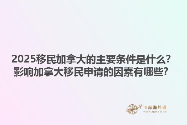 2025移民加拿大的主要條件是什么？影響加拿大移民申請的因素有哪些？1.jpg
