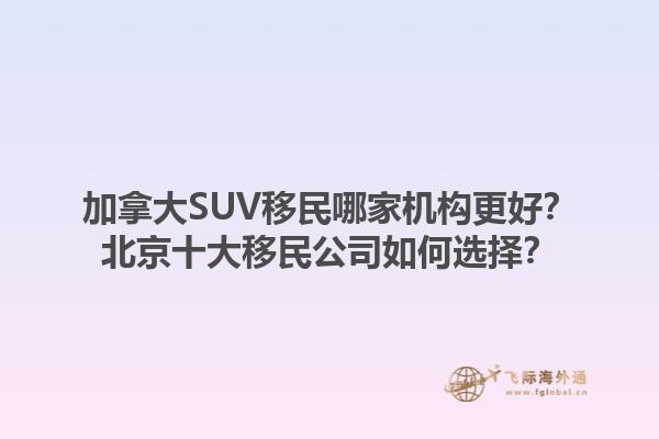 加拿大SUV移民哪家機構(gòu)更好？北京十大移民公司如何選擇？1.jpg