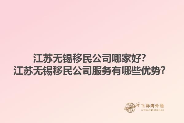 江蘇無錫移民公司哪家好？江蘇無錫移民公司服務有哪些優(yōu)勢？1.jpg