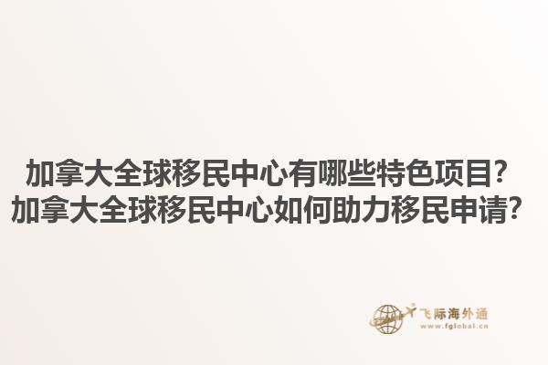 加拿大全球移民中心有哪些特色項目？加拿大全球移民中心如何助力移民申請？1.jpg