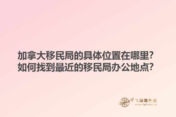 加拿大移民局的具體位置在哪里？如何找到最近的移民局辦公地點？1.jpg