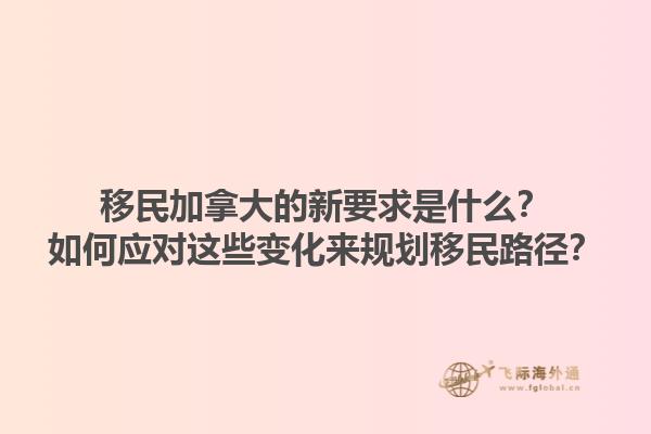 移民加拿大的新要求是什么？如何應對這些變化來規(guī)劃移民路徑？1.jpg
