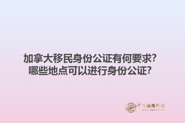加拿大移民身份公證有何要求？哪些地點(diǎn)可以進(jìn)行身份公證？1.jpg