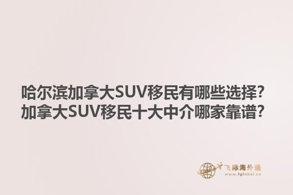 哈爾濱加拿大SUV移民有哪些選擇？加拿大SUV移民十大中介哪家靠譜？1.jpg