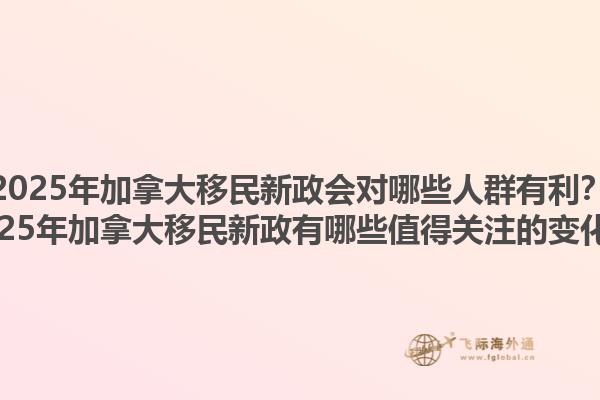 2025年加拿大移民新政會對哪些人群有利？2025年加拿大移民新政有哪些值得關注的變化？1.jpg