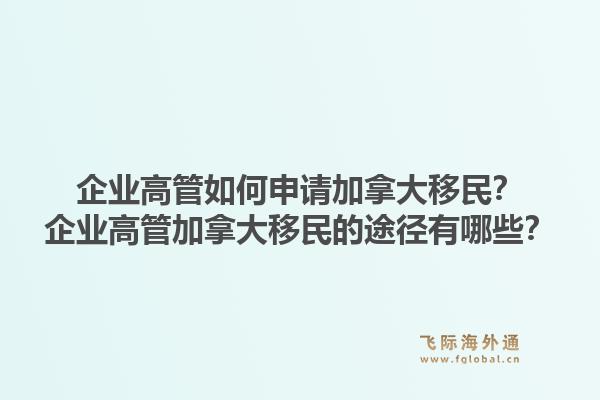 企業(yè)高管如何申請加拿大移民？企業(yè)高管加拿大移民的途徑有哪些？1.jpg
