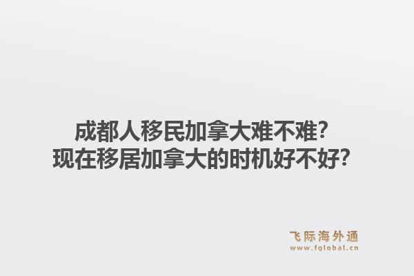成都人移民加拿大難不難？現(xiàn)在移居加拿大的時(shí)機(jī)好不好？1.jpg