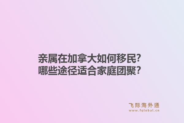 親屬在加拿大如何移民？哪些途徑適合家庭團(tuán)聚？1.jpg