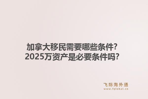 加拿大移民需要哪些條件？2025萬資產(chǎn)是必要條件嗎？1.jpg
