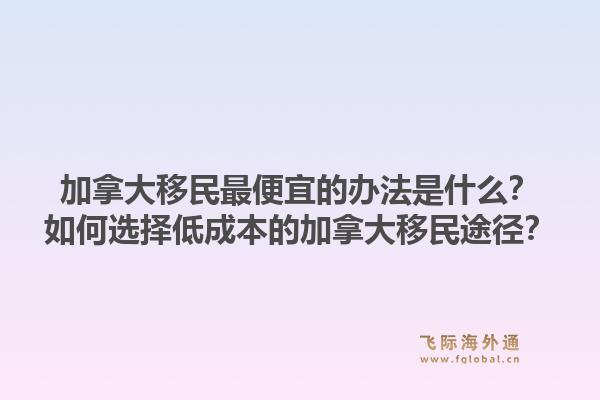 加拿大移民最便宜的辦法是什么？如何選擇低成本的加拿大移民途徑？1.jpg