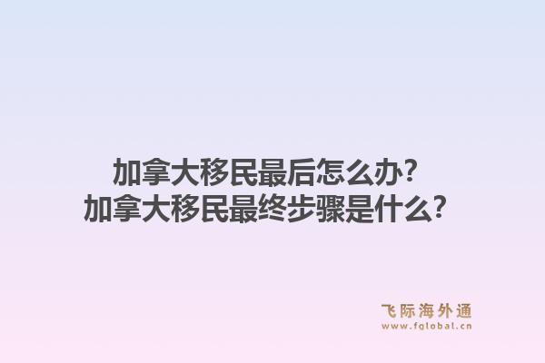加拿大移民最后怎么辦？加拿大移民最終步驟是什么？1.jpg