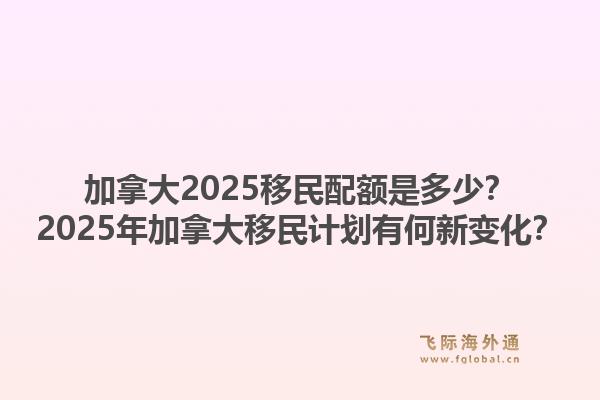加拿大2025移民配額是多少？2025年加拿大移民計劃有何新變化？1.jpg