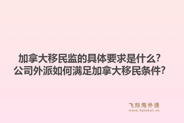 加拿大移民監(jiān)的具體要求是什么？公司外派如何滿足加拿大移民條件？1.jpg