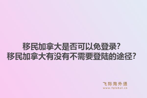 移民加拿大是否可以免登錄？移民加拿大有沒有不需要登陸的途徑？1.jpg