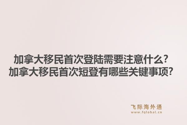 加拿大移民首次登陸需要注意什么？加拿大移民首次短登有哪些關鍵事項？1.jpg