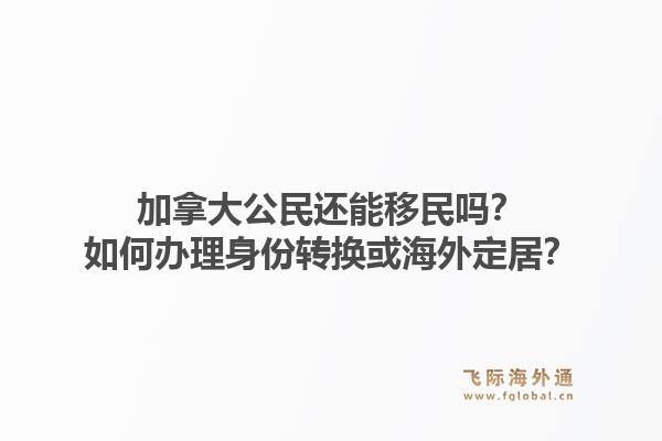 加拿大公民還能移民嗎？如何辦理身份轉(zhuǎn)換或海外定居？1.jpg