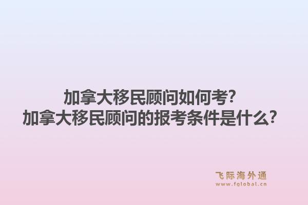加拿大移民顧問如何考？加拿大移民顧問的報考條件是什么？1.jpg