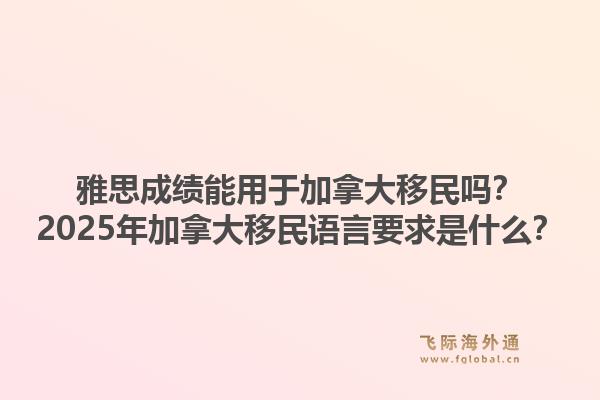 雅思成績能用于加拿大移民嗎？2025年加拿大移民語言要求是什么？1.jpg
