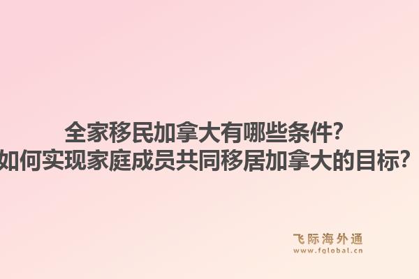 全家移民加拿大有哪些條件？如何實現(xiàn)家庭成員共同移居加拿大的目標(biāo)？1.jpg