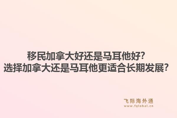 移民加拿大好還是馬耳他好？選擇加拿大還是馬耳他更適合長期發(fā)展？