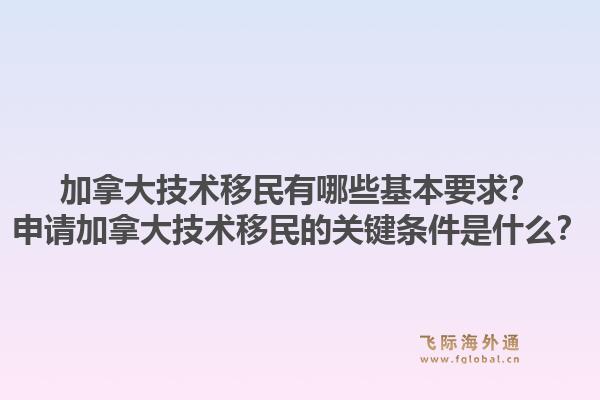 加拿大技術移民有哪些基本要求？申請加拿大技術移民的關鍵條件是什么？