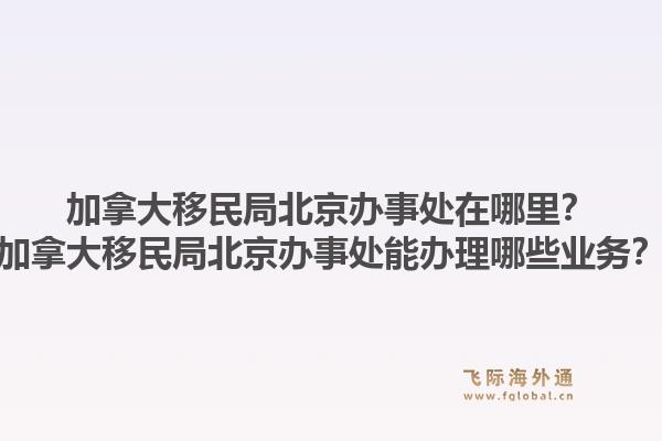 加拿大移民局北京辦事處在哪里？加拿大移民局北京辦事處能辦理哪些業(yè)務(wù)？