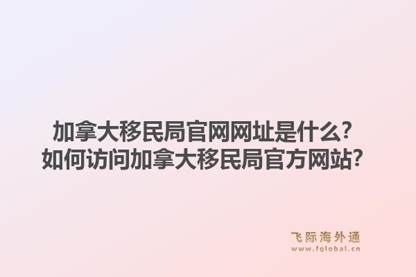 加拿大移民局官網(wǎng)網(wǎng)址是什么？如何訪問加拿大移民局官方網(wǎng)站？