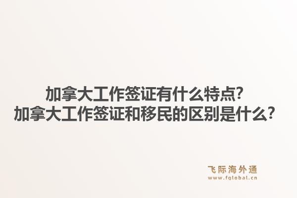 加拿大工作簽證有什么特點？加拿大工作簽證和移民的區(qū)別是什么？1.jpg