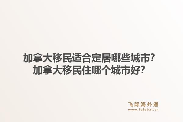 加拿大移民適合定居哪些城市？加拿大移民住哪個(gè)城市好？1.jpg