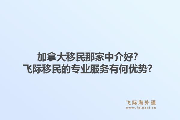 加拿大移民那家中介好？飛際移民的專業(yè)服務(wù)有何優(yōu)勢？1.jpg