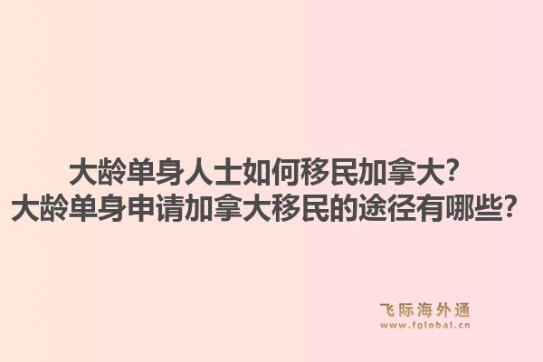 大齡單身人士如何移民加拿大？大齡單身申請(qǐng)加拿大移民的途徑有哪些？1.jpg