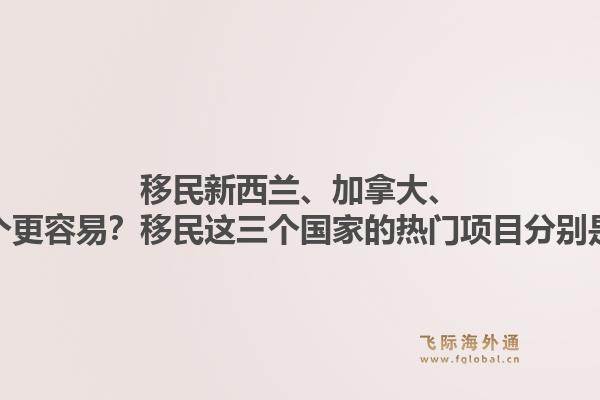 移民新西蘭、加拿大、澳洲哪個(gè)更容易？移民這三個(gè)國(guó)家的熱門項(xiàng)目分別是什么？1.jpg