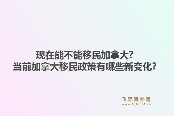 現(xiàn)在能不能移民加拿大？當(dāng)前加拿大移民政策有哪些新變化？1.jpg