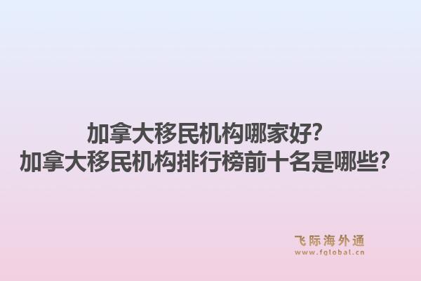 加拿大移民機(jī)構(gòu)哪家好？加拿大移民機(jī)構(gòu)排行榜前十名是哪些？1.jpg