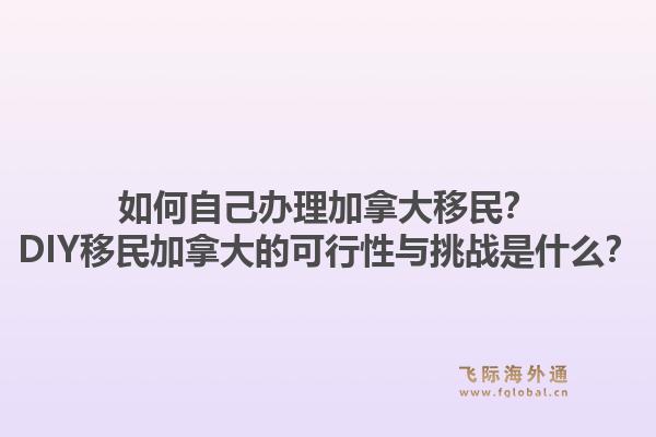 如何自己辦理加拿大移民？DIY移民加拿大的可行性與挑戰(zhàn)是什么？1.jpg