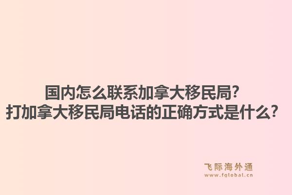 國(guó)內(nèi)怎么聯(lián)系加拿大移民局？打加拿大移民局電話的正確方式是什么？1.jpg