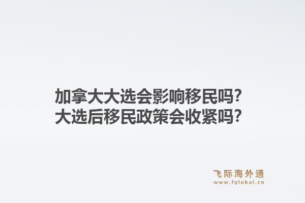 加拿大大選會影響移民嗎？大選后移民政策會收緊嗎？1.jpg