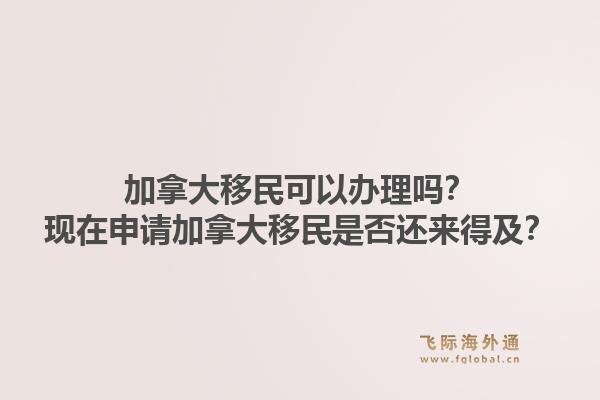 加拿大移民可以辦理嗎？現(xiàn)在申請加拿大移民是否還來得及？1.jpg