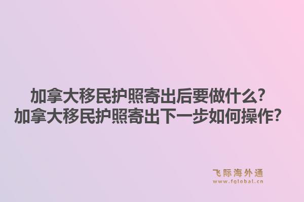 加拿大移民護照寄出后要做什么？加拿大移民護照寄出下一步如何操作？1.jpg