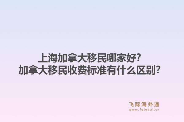 上海加拿大移民哪家好？加拿大移民收費標準有什么區(qū)別？1.jpg