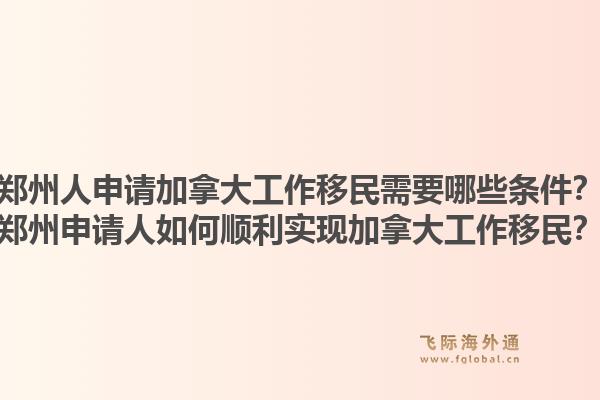 鄭州人申請加拿大工作移民需要哪些條件？鄭州申請人如何順利實現(xiàn)加拿大工作移民？