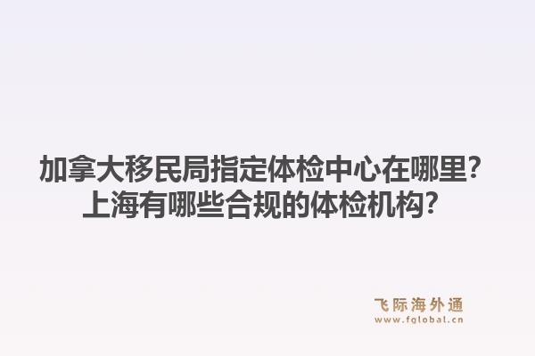 加拿大移民局指定體檢中心在哪里？上海有哪些合規(guī)的體檢機(jī)構(gòu)？
