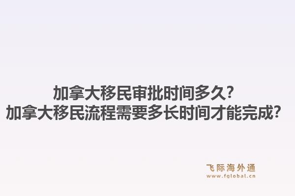 加拿大移民審批時(shí)間多久？加拿大移民流程需要多長時(shí)間才能完成？1.jpg