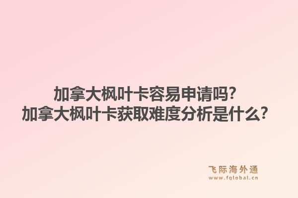 加拿大楓葉卡容易申請嗎？加拿大楓葉卡獲取難度分析是什么？