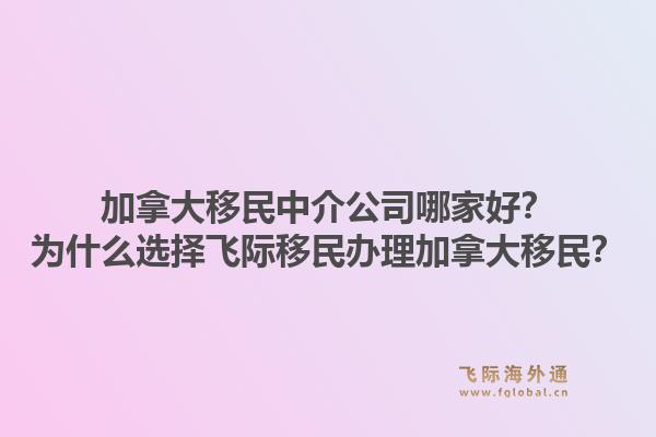 加拿大移民中介公司哪家好？為什么選擇飛際移民辦理加拿大移民？1.jpg