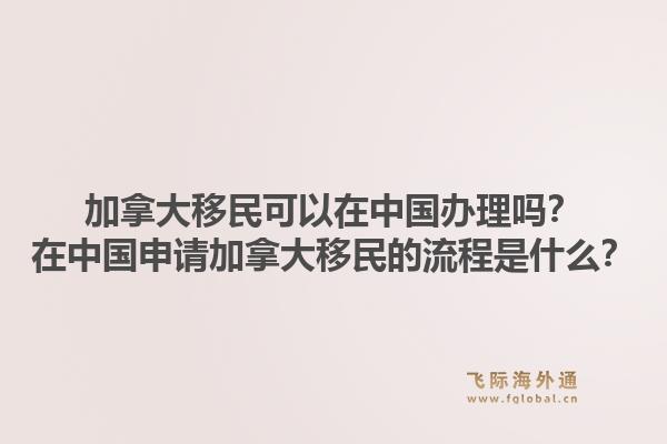 加拿大移民可以在中國辦理嗎？在中國申請加拿大移民的流程是什么？1.jpg