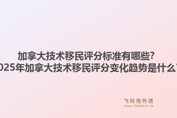 加拿大技術(shù)移民評(píng)分標(biāo)準(zhǔn)有哪些？2025年加拿大技術(shù)移民評(píng)分變化趨勢(shì)是什么？1.jpg